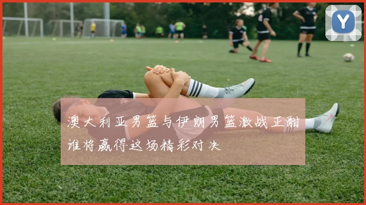 澳大利亚男篮与伊朗男篮激战正酣谁将赢得这场精彩对决
