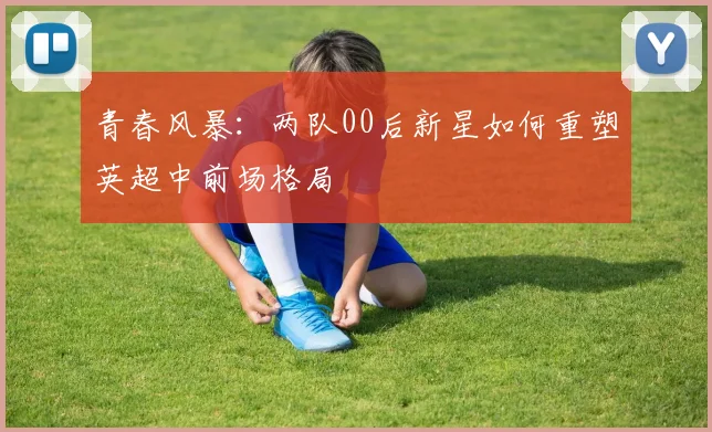 青春风暴：两队00后新星如何重塑英超中前场格局