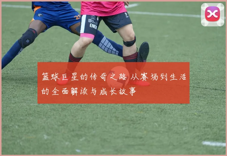 篮球巨星的传奇之路 从赛场到生活的全面解读与成长故事