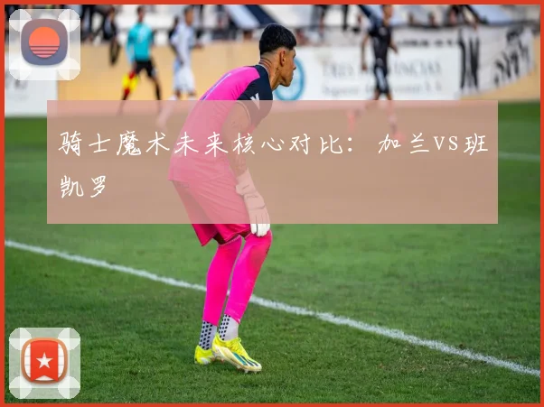 骑士魔术未来核心对比：加兰vs班凯罗