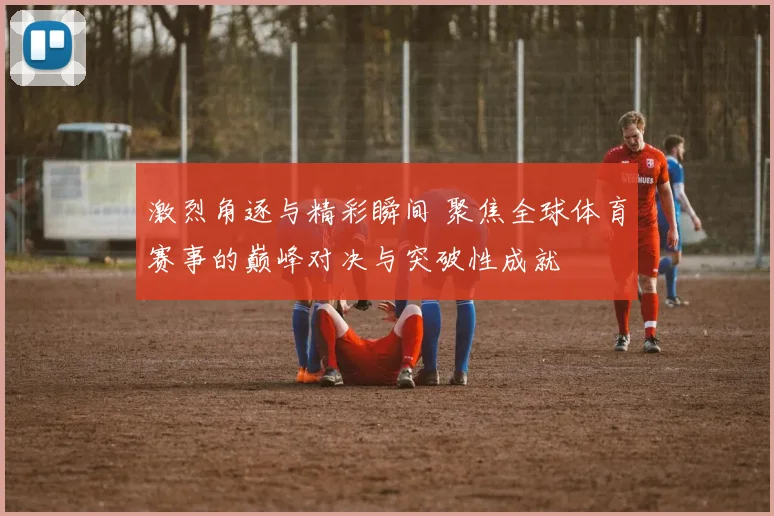 激烈角逐与精彩瞬间 聚焦全球体育赛事的巅峰对决与突破性成就