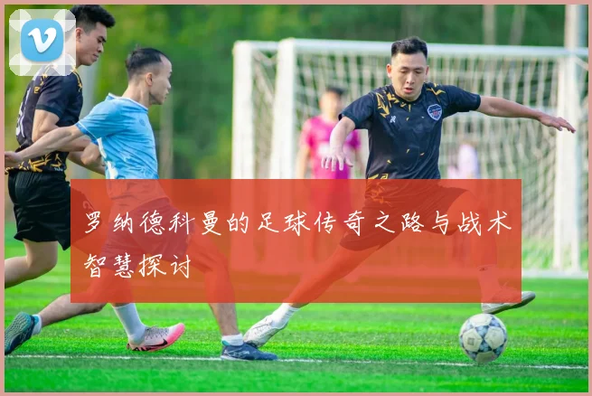 罗纳德科曼的足球传奇之路与战术智慧探讨