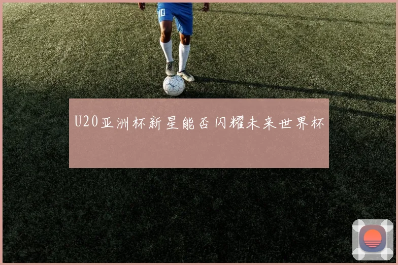 U20亚洲杯新星能否闪耀未来世界杯