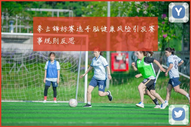 拳击锦标赛选手脑健康风险引发赛事规则反思