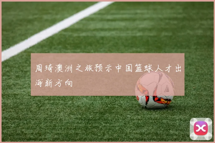 周琦澳洲之旅预示中国篮球人才出海新方向